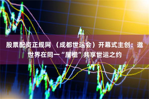 股票配资正规网 （成都世运会）开幕式主创：邀世界在同一“屋檐”共享世运之约