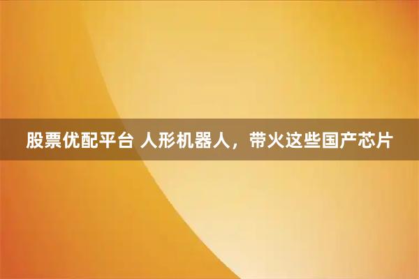 股票优配平台 人形机器人，带火这些国产芯片