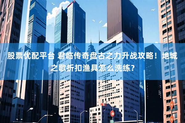 股票优配平台 君临传奇盘古之力升战攻略！地城之歌折扣渔具怎么洗练？