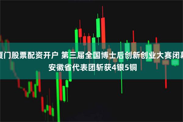 厦门股票配资开户 第三届全国博士后创新创业大赛闭幕 安徽省代表团斩获4银5铜