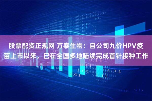 股票配资正规网 万泰生物：自公司九价HPV疫苗上市以来，已在全国多地陆续完成首针接种工作