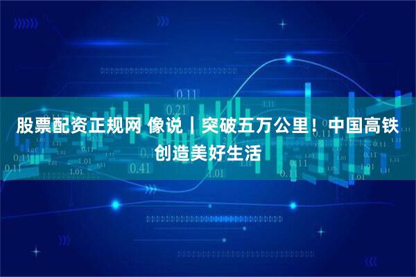 股票配资正规网 像说｜突破五万公里！中国高铁创造美好生活