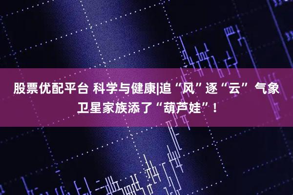 股票优配平台 科学与健康|追“风”逐“云” 气象卫星家族添了“葫芦娃”！