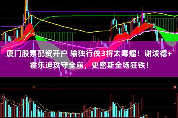 厦门股票配资开户 输独行侠3将太毒瘤！谢泼德+霍乐迪攻守全崩，史密斯全场狂铁！