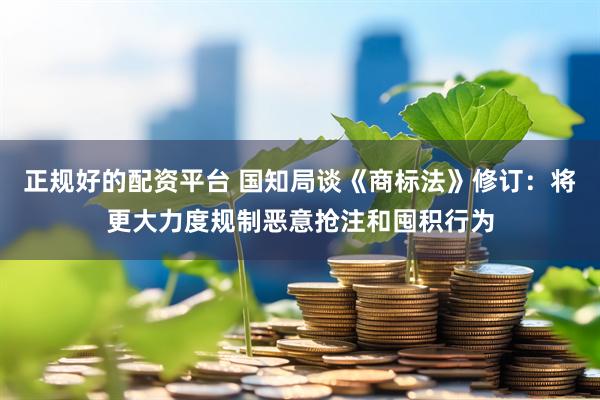 正规好的配资平台 国知局谈《商标法》修订：将更大力度规制恶意抢注和囤积行为