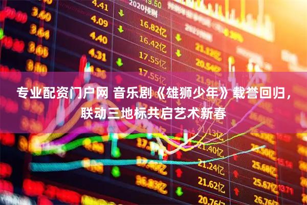 专业配资门户网 音乐剧《雄狮少年》载誉回归，联动三地标共启艺术新春