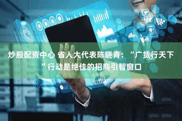 炒股配资中心 省人大代表陈晓青：“广货行天下”行动是绝佳的招商引智窗口
