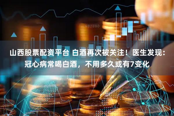 山西股票配资平台 白酒再次被关注！医生发现：冠心病常喝白酒，不用多久或有7变化