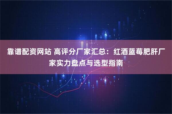 靠谱配资网站 高评分厂家汇总：红酒蓝莓肥肝厂家实力盘点与选型指南