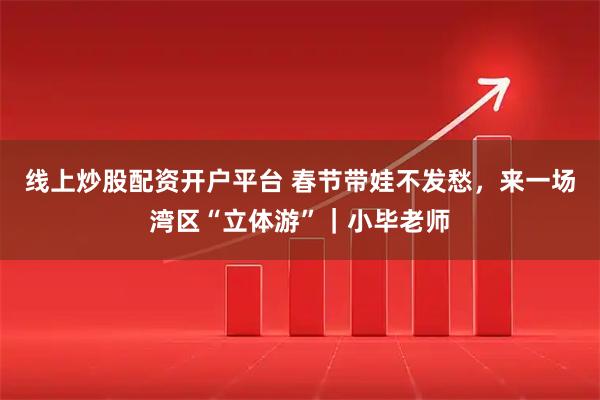 线上炒股配资开户平台 春节带娃不发愁，来一场湾区“立体游”｜小毕老师