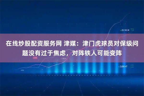 在线炒股配资服务网 津媒：津门虎球员对保级问题没有过于焦虑，对阵铁人可能变阵
