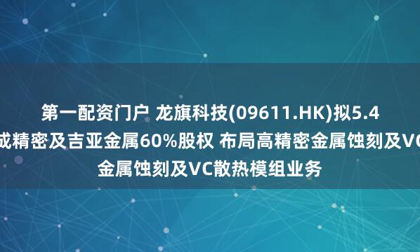 第一配资门户 龙旗科技(09611.HK)拟5.4亿元收购科峻成精密及吉亚金属60%股权 布局高精密金属蚀刻及VC散热模组业务