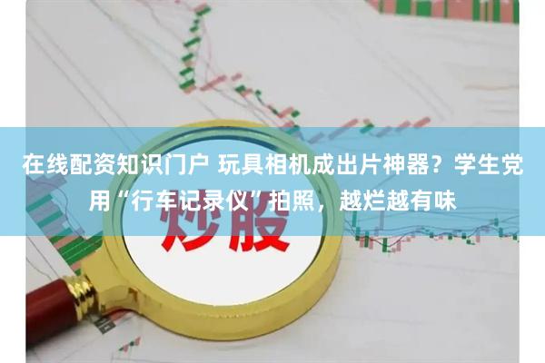 在线配资知识门户 玩具相机成出片神器？学生党用“行车记录仪”拍照，越烂越有味