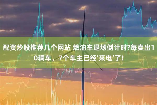 配资炒股推荐几个网站 燃油车退场倒计时?每卖出10辆车，7个车主已经‘来电’了!