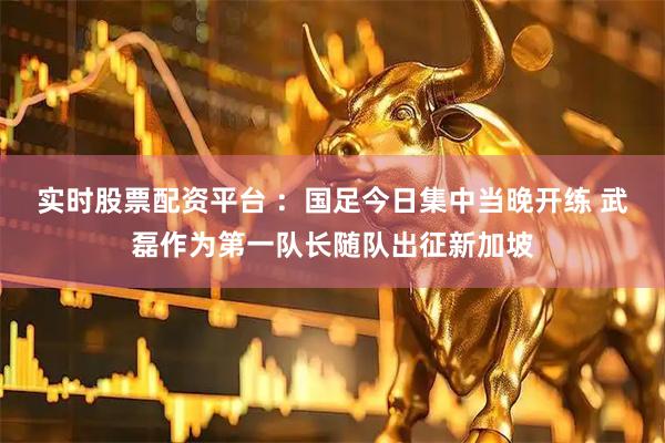 实时股票配资平台 ：国足今日集中当晚开练 武磊作为第一队长随队出征新加坡