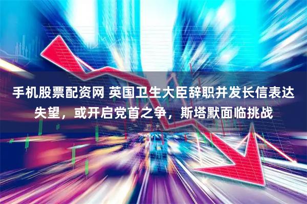 手机股票配资网 英国卫生大臣辞职并发长信表达失望，或开启党首之争，斯塔默面临挑战