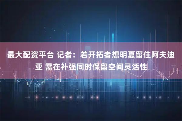 最大配资平台 记者：若开拓者想明夏留住阿夫迪亚 需在补强同时保留空间灵活性