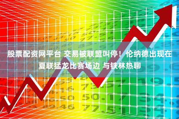 股票配资网平台 交易被联盟叫停！伦纳德出现在夏联猛龙比赛场边 与铁林热聊