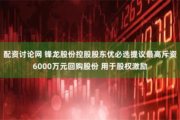 配资讨论网 锋龙股份控股股东优必选提议最高斥资6000万元回购股份 用于股权激励