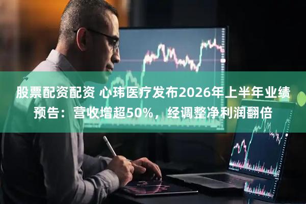 股票配资配资 心玮医疗发布2026年上半年业绩预告：营收增超50%，经调整净利润翻倍